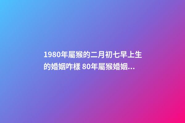 1980年屬猴的二月初七早上生的婚姻咋樣 80年屬猴婚姻狀況，屬猴80年離婚后還有婚姻嗎-第1張-觀點-玄機派